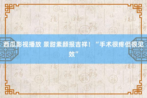 西瓜影视播放 景甜素颜报吉祥！“手术很疼但很见效”