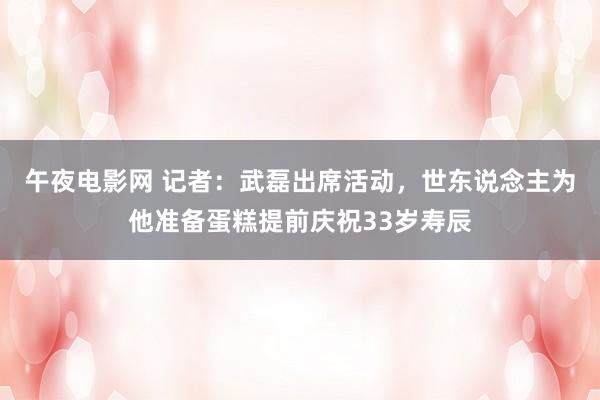 午夜电影网 记者：武磊出席活动，世东说念主为他准备蛋糕提前庆祝33岁寿辰