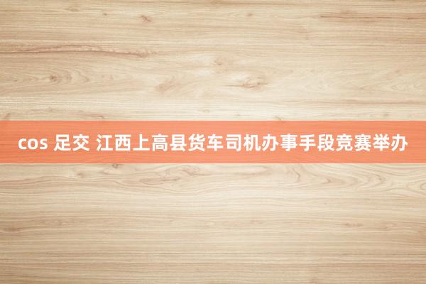 cos 足交 江西上高县货车司机办事手段竞赛举办