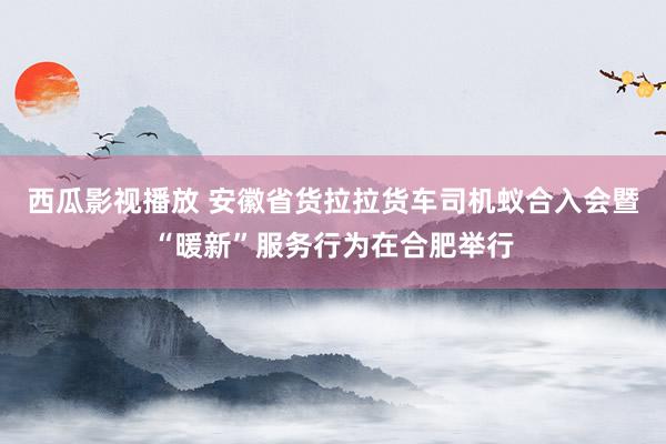 西瓜影视播放 安徽省货拉拉货车司机蚁合入会暨“暖新”服务行为在合肥举行