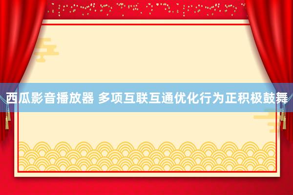 西瓜影音播放器 多项互联互通优化行为正积极鼓舞