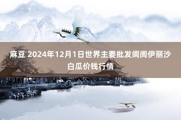 麻豆 2024年12月1日世界主要批发阛阓伊丽沙白瓜价钱行情