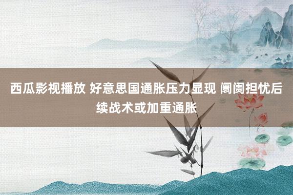 西瓜影视播放 好意思国通胀压力显现 阛阓担忧后续战术或加重通胀