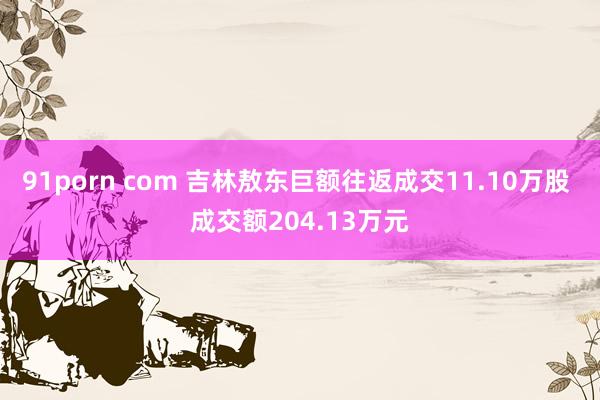 91porn com 吉林敖东巨额往返成交11.10万股 成交额204.13万元