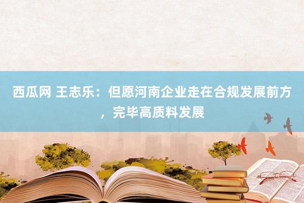西瓜网 王志乐：但愿河南企业走在合规发展前方，完毕高质料发展
