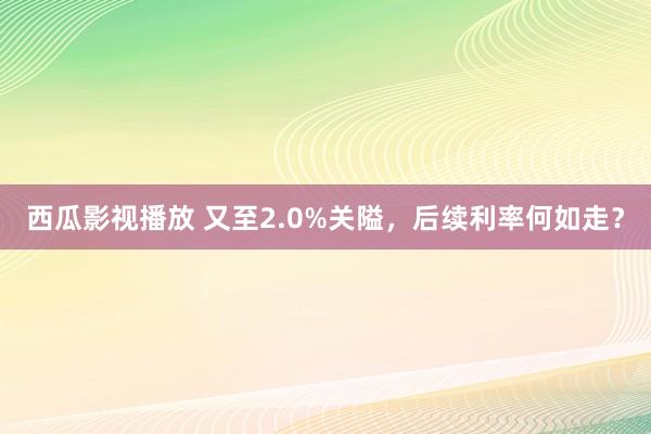 西瓜影视播放 又至2.0%关隘，后续利率何如走？