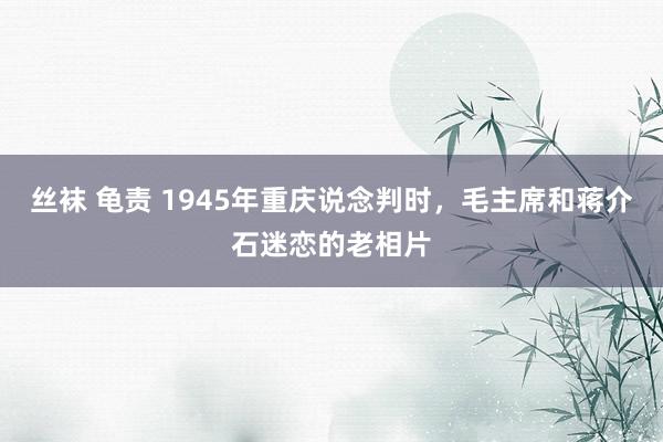 丝袜 龟责 1945年重庆说念判时，毛主席和蒋介石迷恋的老相片