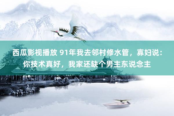 西瓜影视播放 91年我去邻村修水管，寡妇说：你技术真好，我家还缺个男主东说念主