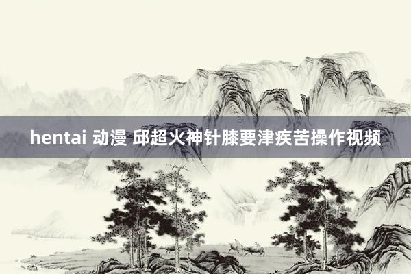 hentai 动漫 邱超火神针膝要津疾苦操作视频
