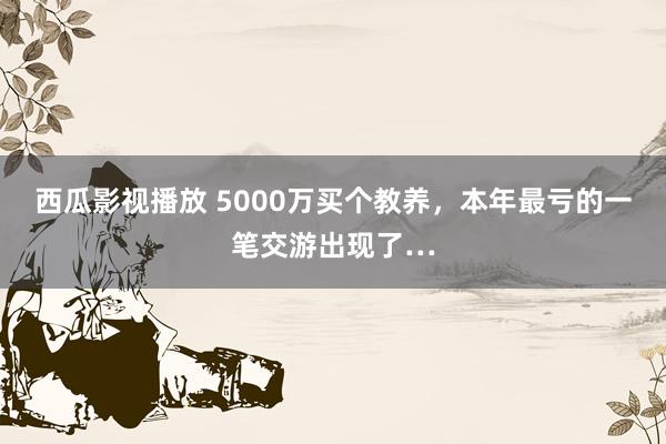 西瓜影视播放 5000万买个教养，本年最亏的一笔交游出现了…