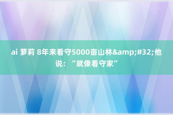 ai 萝莉 8年来看守5000亩山林&#32;他说：“就像看守家”