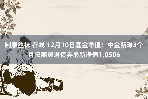 制服丝袜 在线 12月10日基金净值：中金新璟3个月按期灵通债券最新净值1.0506