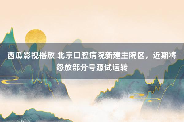 西瓜影视播放 北京口腔病院新建主院区，近期将怒放部分号源试运转
