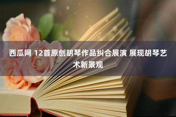 西瓜网 12首原创胡琴作品纠合展演 展现胡琴艺术新景观