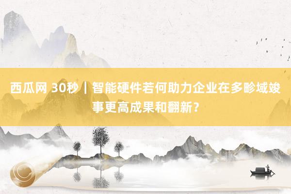 西瓜网 30秒｜智能硬件若何助力企业在多畛域竣事更高成果和翻新？