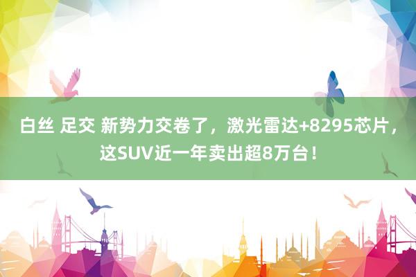 白丝 足交 新势力交卷了，激光雷达+8295芯片，这SUV近一年卖出超8万台！