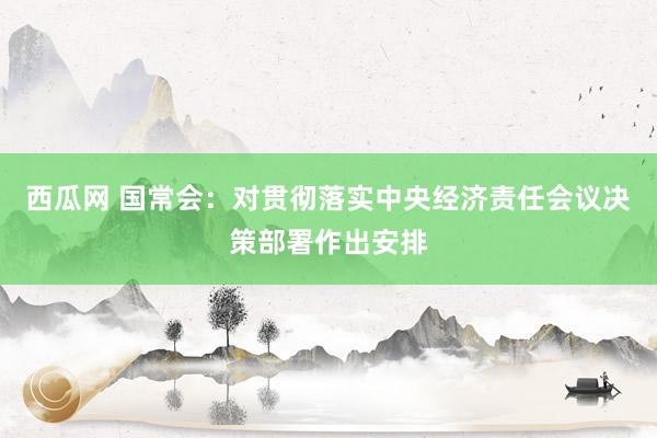 西瓜网 国常会：对贯彻落实中央经济责任会议决策部署作出安排