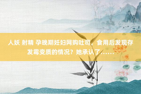人妖 射精 孕晚期妊妇网购吐司，食用后发现存发霉变质的情况？她承认了……