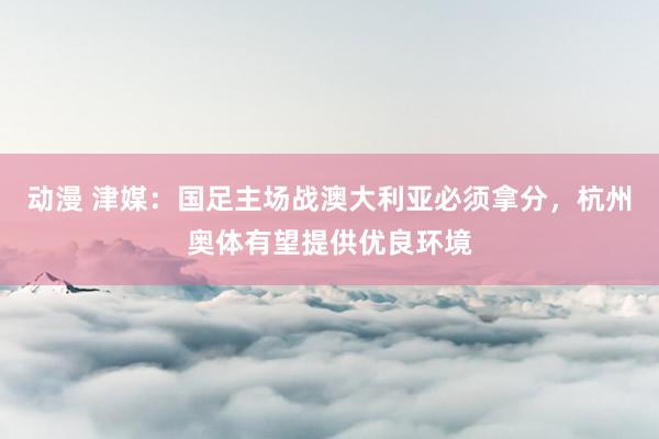 动漫 津媒：国足主场战澳大利亚必须拿分，杭州奥体有望提供优良环境
