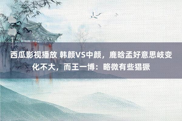 西瓜影视播放 韩颜VS中颜，鹿晗孟好意思岐变化不大，而王一博：略微有些猖獗