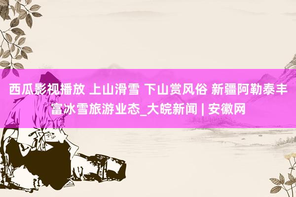 西瓜影视播放 上山滑雪 下山赏风俗 新疆阿勒泰丰富冰雪旅游业态_大皖新闻 | 安徽网