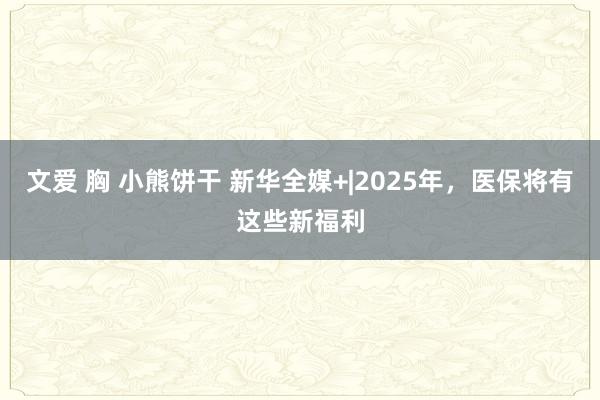 文爱 胸 小熊饼干 新华全媒+|2025年，医保将有这些新福利