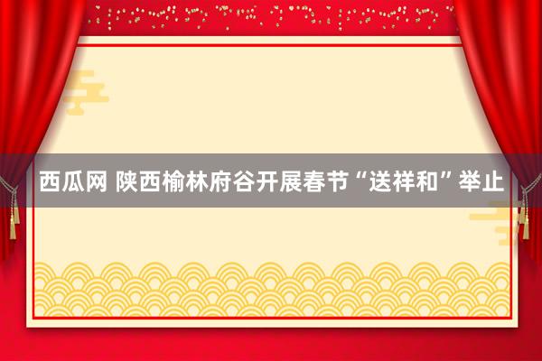 西瓜网 陕西榆林府谷开展春节“送祥和”举止