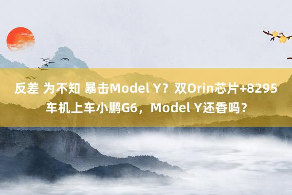 反差 为不知 暴击Model Y？双Orin芯片+8295车机上车小鹏G6，Model Y还香吗？