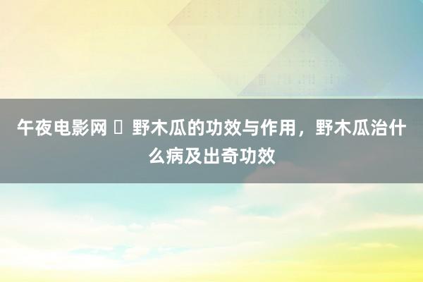 午夜电影网 ​野木瓜的功效与作用，野木瓜治什么病及出奇功效