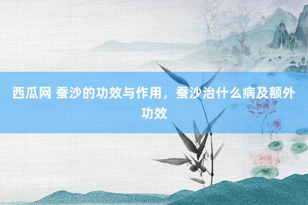 西瓜网 蚕沙的功效与作用，蚕沙治什么病及额外功效
