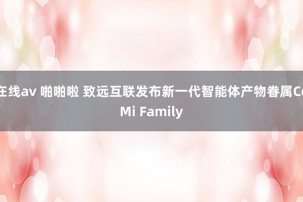 在线av 啪啪啦 致远互联发布新一代智能体产物眷属CoMi Family