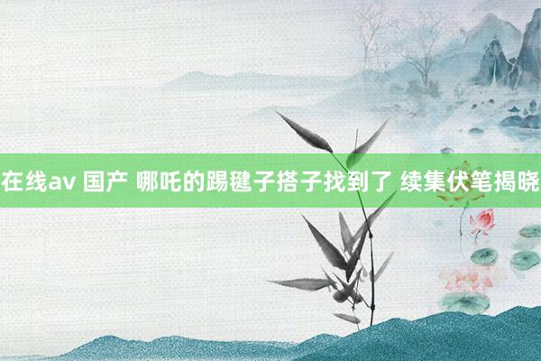 在线av 国产 哪吒的踢毽子搭子找到了 续集伏笔揭晓