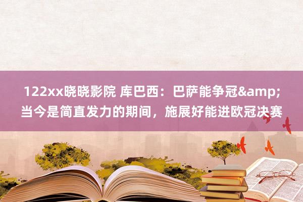 122xx晓晓影院 库巴西：巴萨能争冠&当今是简直发力的期间，施展好能进欧冠决赛