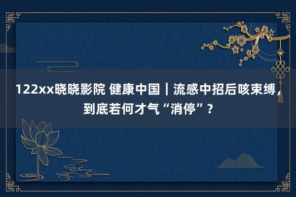 122xx晓晓影院 健康中国｜流感中招后咳束缚，到底若何才气“消停”？