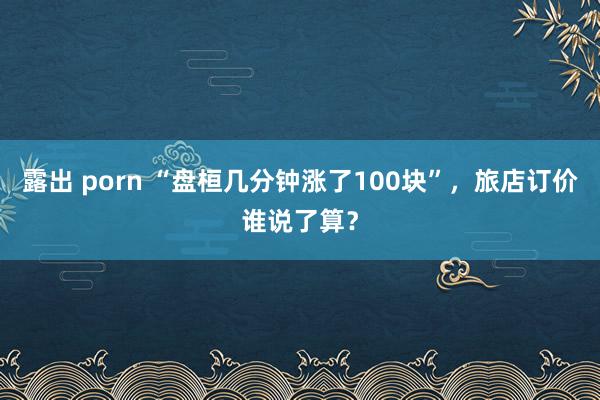 露出 porn “盘桓几分钟涨了100块”，旅店订价谁说了算？
