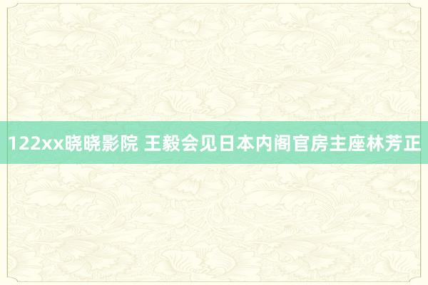 122xx晓晓影院 王毅会见日本内阁官房主座林芳正