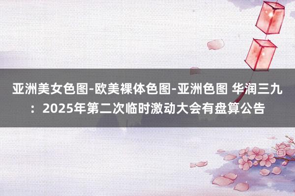 亚洲美女色图-欧美裸体色图-亚洲色图 华润三九：2025年第二次临时激动大会有盘算公告