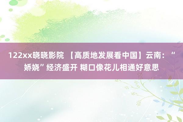 122xx晓晓影院 【高质地发展看中国】云南：“娇娆”经济盛开 糊口像花儿相通好意思