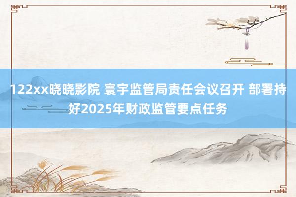 122xx晓晓影院 寰宇监管局责任会议召开 部署持好2025年财政监管要点任务