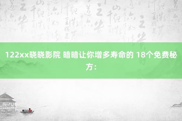 122xx晓晓影院 暗暗让你增多寿命的 18个免费秘方：