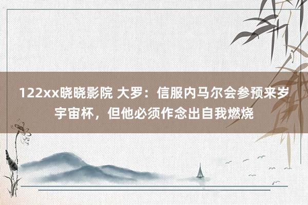 122xx晓晓影院 大罗：信服内马尔会参预来岁宇宙杯，但他必须作念出自我燃烧