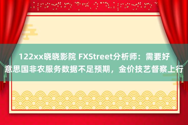 122xx晓晓影院 FXStreet分析师：需要好意思国非农服务数据不足预期，金价技艺督察上行