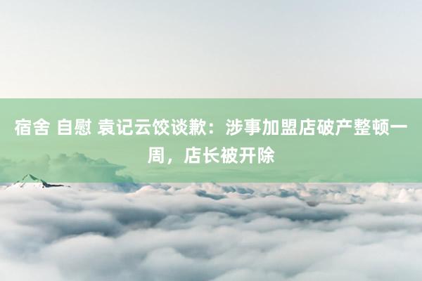 宿舍 自慰 袁记云饺谈歉：涉事加盟店破产整顿一周，店长被开除