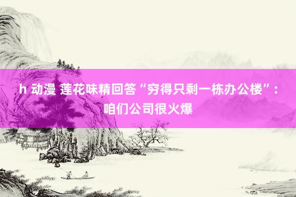 h 动漫 莲花味精回答“穷得只剩一栋办公楼”：咱们公司很火爆