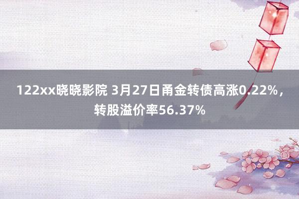 122xx晓晓影院 3月27日甬金转债高涨0.22%，转股溢价率56.37%