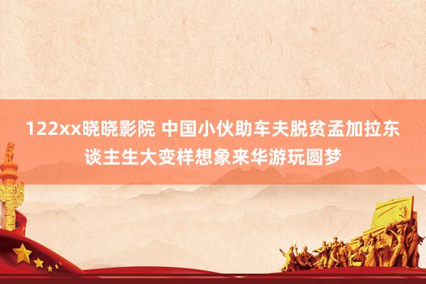 122xx晓晓影院 中国小伙助车夫脱贫孟加拉东谈主生大变样想象来华游玩圆梦