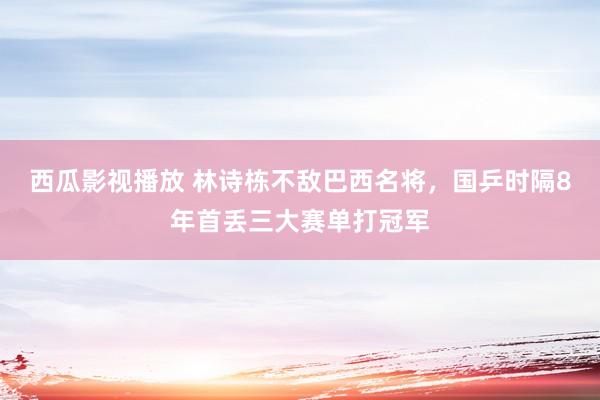 西瓜影视播放 林诗栋不敌巴西名将，国乒时隔8年首丢三大赛单打冠军