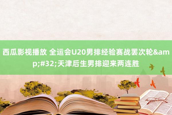 西瓜影视播放 全运会U20男排经验赛战罢次轮&#32;天津后生男排迎来两连胜