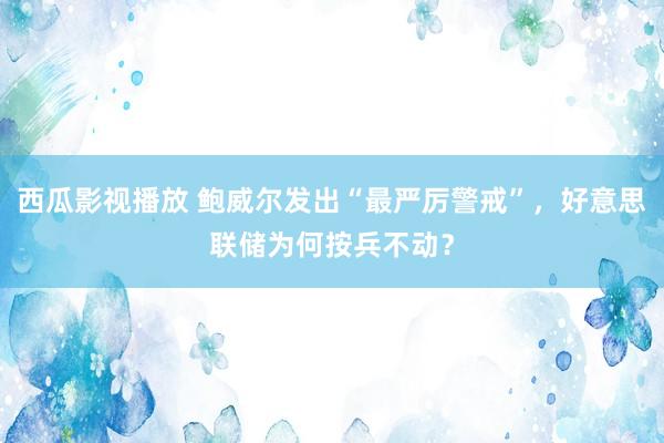 西瓜影视播放 鲍威尔发出“最严厉警戒”，好意思联储为何按兵不动？