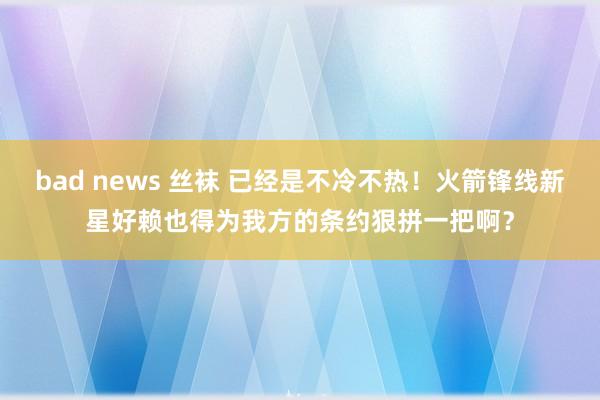 bad news 丝袜 已经是不冷不热！火箭锋线新星好赖也得为我方的条约狠拼一把啊？
